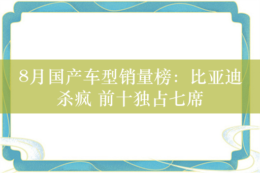 8月国产车型销量榜：比亚迪杀疯 前十独占七席