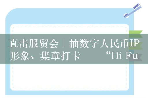 直击服贸会｜抽数字人民币IP形象、集章打卡⋯⋯“Hi Fun”数币潮流集市亮相服贸会