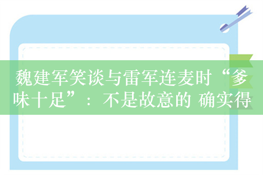 魏建军笑谈与雷军连麦时“爹味十足”：不是故意的 确实得改