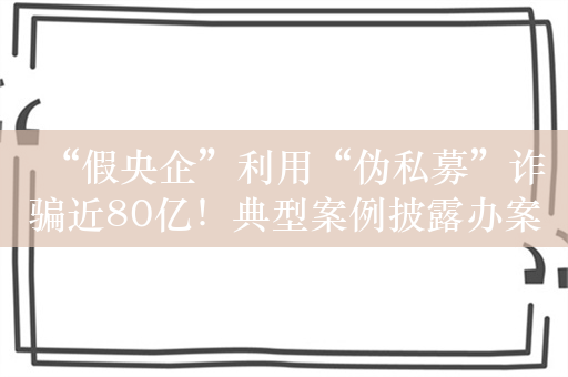 “假央企”利用“伪私募”诈骗近80亿！典型案例披露办案详情