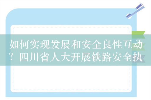 如何实现发展和安全良性互动？四川省人大开展铁路安全执法检查