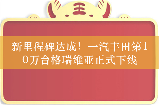 新里程碑达成！一汽丰田第10万台格瑞维亚正式下线