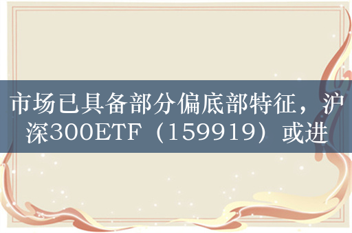 市场已具备部分偏底部特征，沪深300ETF（159919）或进入高胜率区间