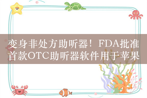 变身非处方助听器！FDA批准首款OTC助听器软件用于苹果AirPods Pro 2