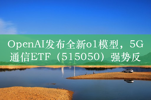 OpenAI发布全新o1模型，5G通信ETF（515050）强势反弹