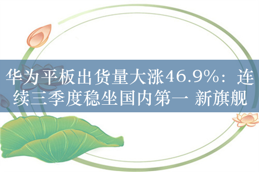 华为平板出货量大涨46.9%：连续三季度稳坐国内第一 新旗舰将进军海外