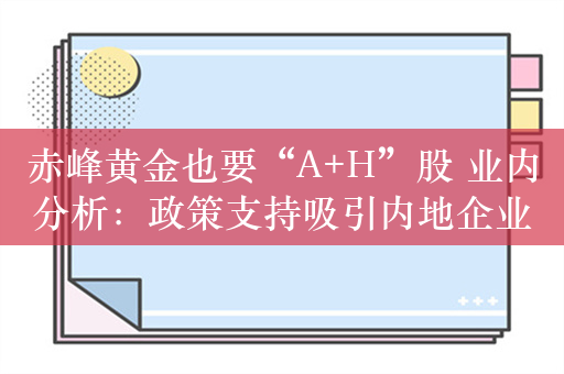 赤峰黄金也要“A+H”股 业内分析：政策支持吸引内地企业赴港IPO