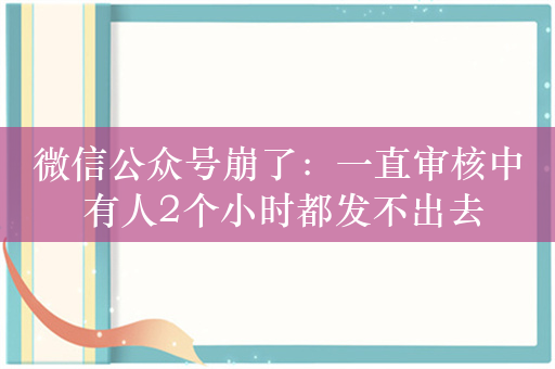 微信公众号崩了：一直审核中 有人2个小时都发不出去