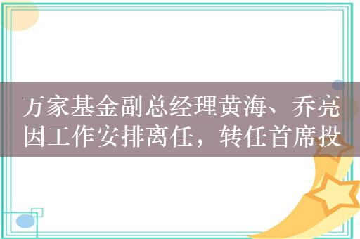 万家基金副总经理黄海、乔亮因工作安排离任，转任首席投资官聚焦投资业务