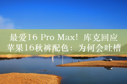 最爱16 Pro Max！库克回应苹果16秋裤配色：为何会吐槽丑 我们很满意