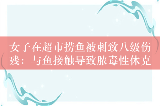 女子在超市捞鱼被刺致八级伤残：与鱼接触导致脓毒性休克