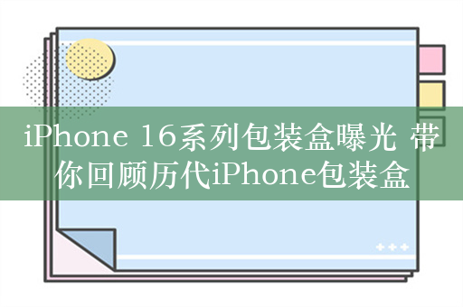 iPhone 16系列包装盒曝光 带你回顾历代iPhone包装盒