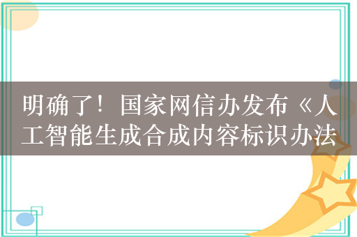 明确了！国家网信办发布《人工智能生成合成内容标识办法（征求意见稿）》