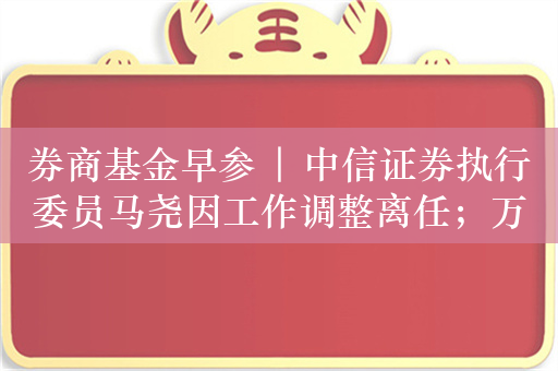 券商基金早参 | 中信证券执行委员马尧因工作调整离任；万家基金副总经理黄海、乔亮因工作安排离任，专注投资业务