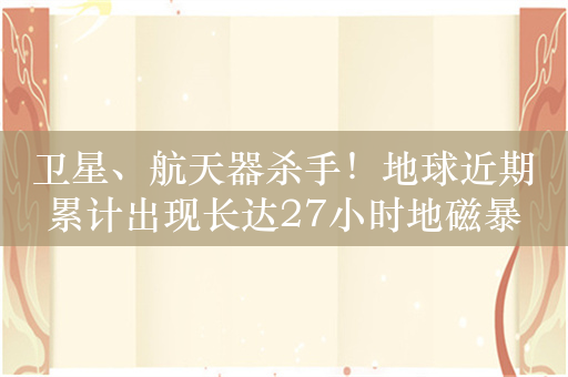 卫星、航天器杀手！地球近期累计出现长达27小时地磁暴