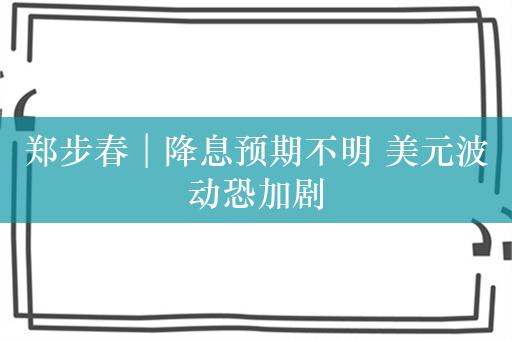 郑步春︱降息预期不明 美元波动恐加剧