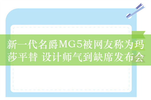 新一代名爵MG5被网友称为玛莎平替 设计师气到缺席发布会