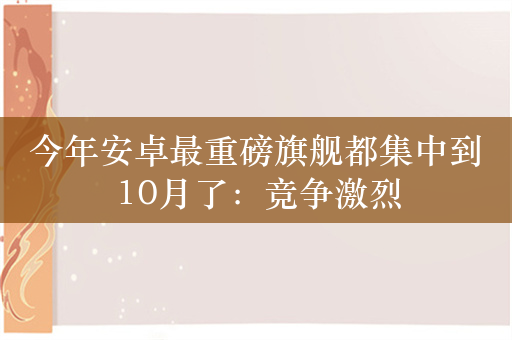 今年安卓最重磅旗舰都集中到10月了：竞争激烈