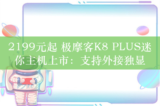 2199元起 极摩客K8 PLUS迷你主机上市：支持外接独显