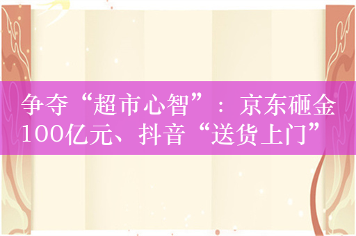 争夺“超市心智”：京东砸金100亿元、抖音“送货上门” 美团、天猫、快手虎视眈眈
