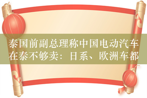 泰国前副总理称中国电动汽车在泰不够卖：日系、欧洲车都比不过