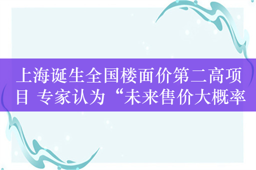 上海诞生全国楼面价第二高项目 专家认为“未来售价大概率超过14万元/平方米”