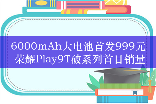 6000mAh大电池首发999元 荣耀Play9T破系列首日销量记录