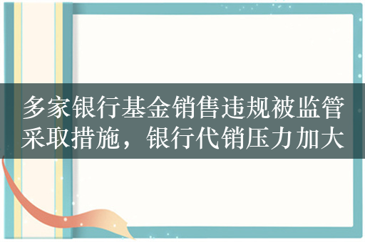 多家银行基金销售违规被监管采取措施，银行代销压力加大