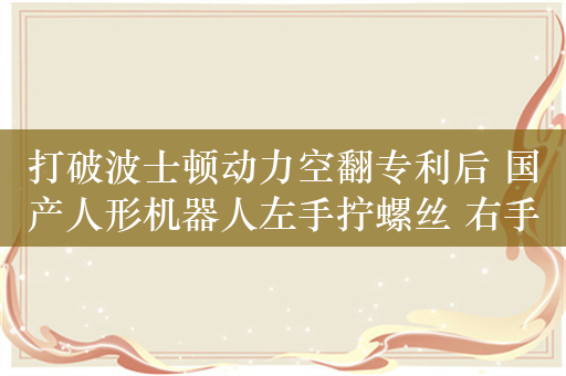 打破波士顿动力空翻专利后 国产人形机器人左手拧螺丝 右手咖啡拉花