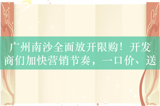 广州南沙全面放开限购！开发商们加快营销节奏，一口价、送家电、送车位太常见