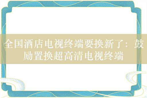 全国酒店电视终端要换新了：鼓励置换超高清电视终端