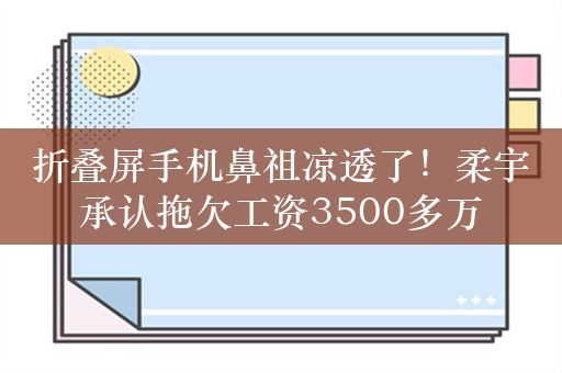 折叠屏手机鼻祖凉透了！柔宇承认拖欠工资3500多万