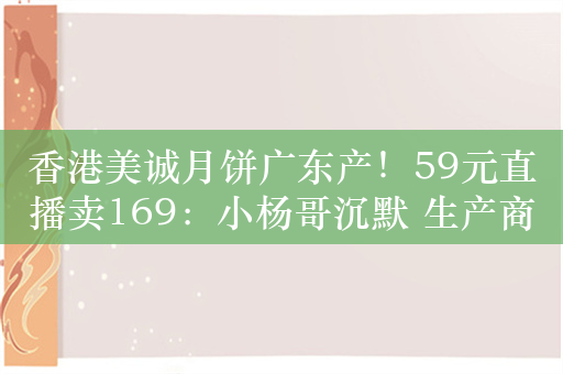 香港美诚月饼广东产！59元直播卖169：小杨哥沉默 生产商回应