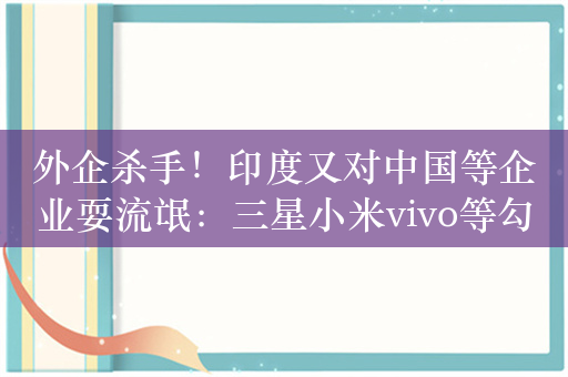 外企杀手！印度又对中国等企业耍流氓：三星小米vivo等勾结电商平台垄断