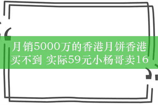 月销5000万的香港月饼香港买不到 实际59元小杨哥卖169：官方介入调查