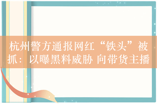 杭州警方通报网红“铁头”被抓：以曝黑料威胁 向带货主播索要数百克黄金