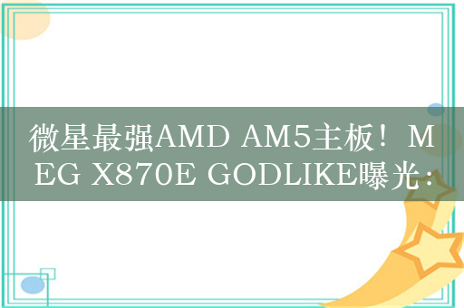 微星最强AMD AM5主板！MEG X870E GODLIKE曝光：28相供电、5个M.2接口