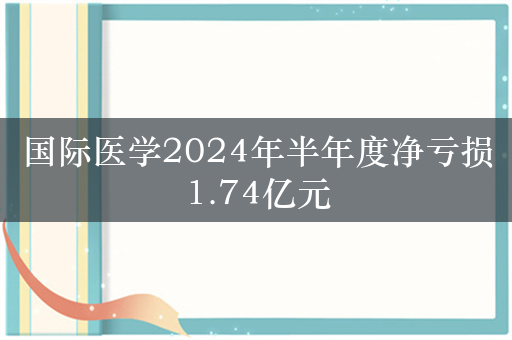 国际医学2024年半年度净亏损1.74亿元