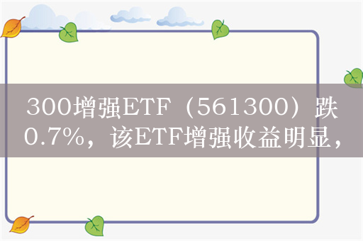 300增强ETF（561300）跌0.7%，该ETF增强收益明显，过去一年较沪深300指数超额7.09%