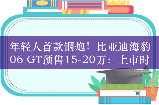 年轻人首款钢炮！比亚迪海豹06 GT预售15-20万：上市时间也定了