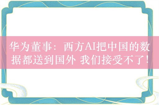 华为董事：西方AI把中国的数据都送到国外 我们接受不了！