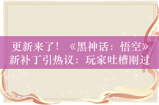 更新来了！《黑神话：悟空》新补丁引热议：玩家吐槽刚过魔将妙音难度就被削减