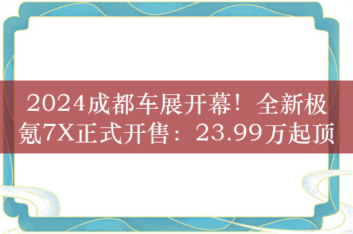 2024成都车展开幕！全新极氪7X正式开售：23.99万起顶配不超30万