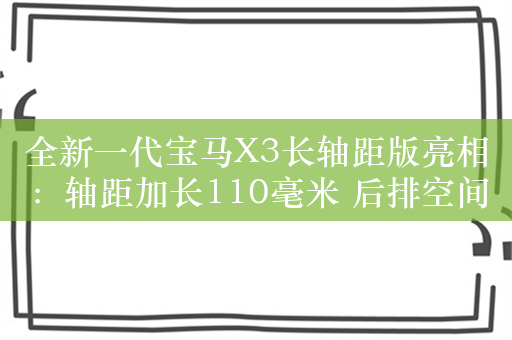 全新一代宝马X3长轴距版亮相：轴距加长110毫米 后排空间大增