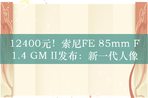 12400元！索尼FE 85mm F1.4 GM II发布：新一代人像定焦G大师镜头