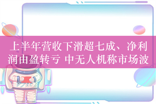 上半年营收下滑超七成、净利润由盈转亏 中无人机称市场波动导致交付产品数量减少