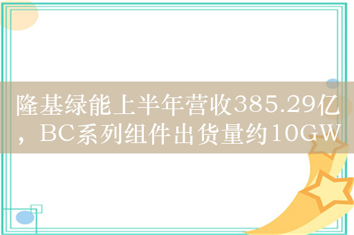 隆基绿能上半年营收385.29亿，BC系列组件出货量约10GW