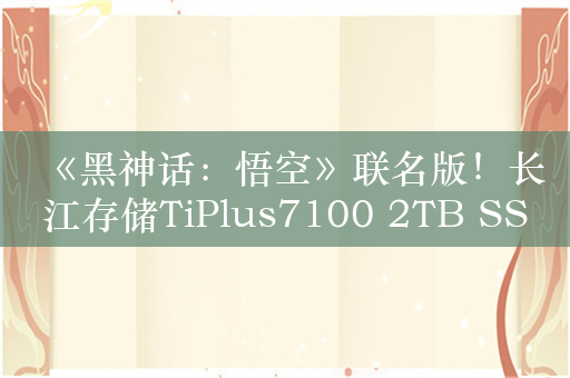 《黑神话：悟空》联名版！长江存储TiPlus7100 2TB SSD图赏