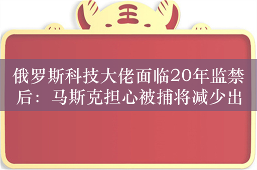 俄罗斯科技大佬面临20年监禁后：马斯克担心被捕将减少出行国家