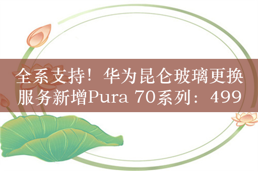 全系支持！华为昆仑玻璃更换服务新增Pura 70系列：499元起